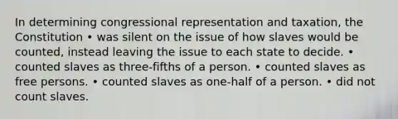 In determining congressional representation and taxation, the Constitution • was silent on the issue of how slaves would be counted, instead leaving the issue to each state to decide. • counted slaves as three-fifths of a person. • counted slaves as free persons. • counted slaves as one-half of a person. • did not count slaves.