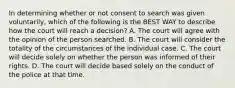 In determining whether or not consent to search was given voluntarily, which of the following is the BEST WAY to describe how the court will reach a decision? A. The court will agree with the opinion of the person searched. B. The court will consider the totality of the circumstances of the individual case. C. The court will decide solely on whether the person was informed of their rights. D. The court will decide based solely on the conduct of the police at that time.