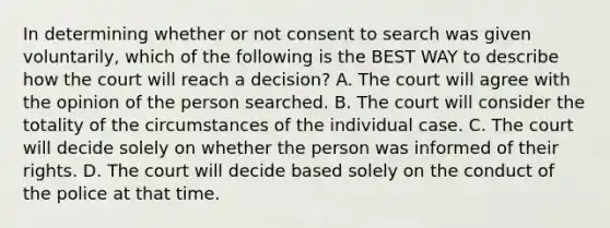 In determining whether or not consent to search was given voluntarily, which of the following is the BEST WAY to describe how the court will reach a decision? A. The court will agree with the opinion of the person searched. B. The court will consider the totality of the circumstances of the individual case. C. The court will decide solely on whether the person was informed of their rights. D. The court will decide based solely on the conduct of the police at that time.