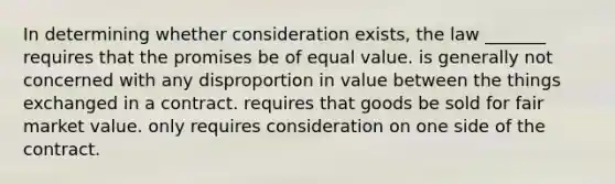 In determining whether consideration exists, the law _______ requires that the promises be of equal value. is generally not concerned with any disproportion in value between the things exchanged in a contract. requires that goods be sold for fair market value. only requires consideration on one side of the contract.