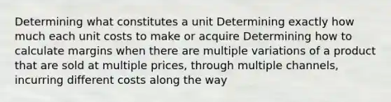 Determining what constitutes a unit Determining exactly how much each unit costs to make or acquire Determining how to calculate margins when there are multiple variations of a product that are sold at multiple prices, through multiple channels, incurring different costs along the way