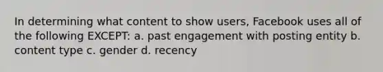 In determining what content to show users, Facebook uses all of the following EXCEPT: a. past engagement with posting entity b. content type c. gender d. recency