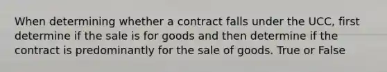 When determining whether a contract falls under the UCC, first determine if the sale is for goods and then determine if the contract is predominantly for the sale of goods. True or False