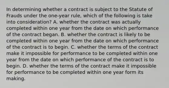 In determining whether a contract is subject to the Statute of Frauds under the one-year rule, which of the following is take into consideration? A. whether the contract was actually completed within one year from the date on which performance of the contract began. B. whether the contract is likely to be completed within one year from the date on which performance of the contract is to begin. C. whether the terms of the contract make it impossible for performance to be completed within one year from the date on which performance of the contract is to begin. D. whether the terms of the contract make it impossible for performance to be completed within one year form its making.