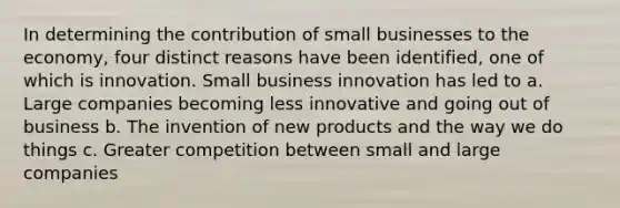 In determining the contribution of small businesses to the economy, four distinct reasons have been identified, one of which is innovation. Small business innovation has led to a. Large companies becoming less innovative and going out of business b. The invention of new products and the way we do things c. Greater competition between small and large companies