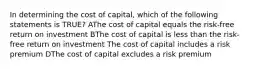 In determining the cost of capital, which of the following statements is TRUE? AThe cost of capital equals the risk-free return on investment BThe cost of capital is less than the risk-free return on investment The cost of capital includes a risk premium DThe cost of capital excludes a risk premium