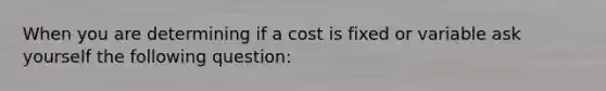 When you are determining if a cost is fixed or variable ask yourself the following question: