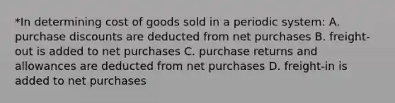 *In determining cost of goods sold in a periodic system: A. purchase discounts are deducted from net purchases B. freight-out is added to net purchases C. purchase returns and allowances are deducted from net purchases D. freight-in is added to net purchases