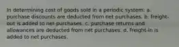 In determining cost of goods sold in a periodic system: a. purchase discounts are deducted from net purchases. b. freight-out is added to net purchases. c. purchase returns and allowances are deducted from net purchases. d. freight-in is added to net purchases.