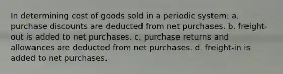 In determining cost of goods sold in a periodic system: a. purchase discounts are deducted from net purchases. b. freight-out is added to net purchases. c. purchase returns and allowances are deducted from net purchases. d. freight-in is added to net purchases.