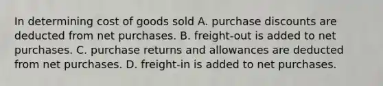 In determining cost of goods sold A. purchase discounts are deducted from net purchases. B. freight-out is added to net purchases. C. purchase returns and allowances are deducted from net purchases. D. freight-in is added to net purchases.