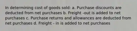 In determining cost of goods sold: a. Purchase discounts are deducted from net purchases b. Freight -out is added to net purchases c. Purchase returns and allowances are deducted from net purchases d. Freight - in is added to net purchases