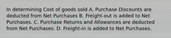 In determining Cost of goods sold A. Purchase Discounts are deducted from Net Purchases B. Freight-out is added to Net Purchases. C. Purchase Returns and Allowances are deducted from Net Purchases. D. Freight-in is added to Net Purchases.