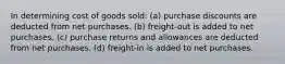 In determining cost of goods sold: (a) purchase discounts are deducted from net purchases. (b) freight-out is added to net purchases. (c) purchase returns and allowances are deducted from net purchases. (d) freight-in is added to net purchases.