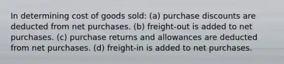 In determining cost of goods sold: (a) purchase discounts are deducted from net purchases. (b) freight-out is added to net purchases. (c) purchase returns and allowances are deducted from net purchases. (d) freight-in is added to net purchases.