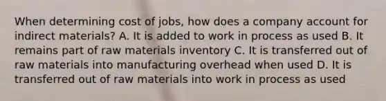 When determining cost of jobs, how does a company account for indirect materials? A. It is added to work in process as used B. It remains part of raw materials inventory C. It is transferred out of raw materials into manufacturing overhead when used D. It is transferred out of raw materials into work in process as used