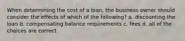 When determining the cost of a loan, the business owner should consider the effects of which of the following? a. discounting the loan b. compensating balance requirements c. fees d. all of the choices are correct