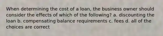 When determining the cost of a loan, the business owner should consider the effects of which of the following? a. discounting the loan b. compensating balance requirements c. fees d. all of the choices are correct