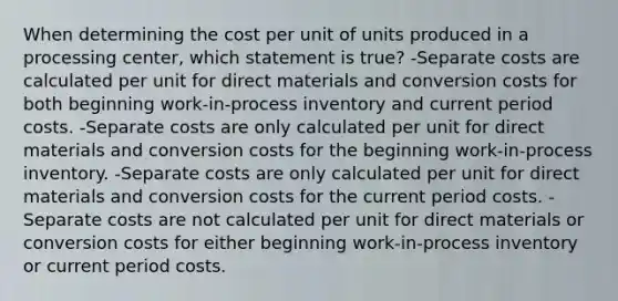 When determining the cost per unit of units produced in a processing center, which statement is true? -Separate costs are calculated per unit for direct materials and conversion costs for both beginning work-in-process inventory and current period costs. -Separate costs are only calculated per unit for direct materials and conversion costs for the beginning work-in-process inventory. -Separate costs are only calculated per unit for direct materials and conversion costs for the current period costs. -Separate costs are not calculated per unit for direct materials or conversion costs for either beginning work-in-process inventory or current period costs.