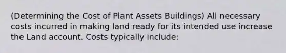 (Determining the Cost of Plant Assets Buildings) All necessary costs incurred in making land ready for its intended use increase the Land account. Costs typically include: