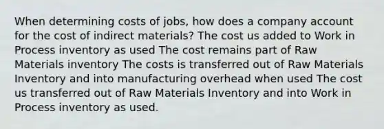 When determining costs of jobs, how does a company account for the cost of indirect materials? The cost us added to Work in Process inventory as used The cost remains part of Raw Materials inventory The costs is transferred out of Raw Materials Inventory and into manufacturing overhead when used The cost us transferred out of Raw Materials Inventory and into Work in Process inventory as used.