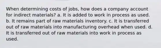 When determining costs of jobs, how does a company account for indirect materials? a. It is added to work in process as used. b. It remains part of raw materials inventory. c. It is transferred out of raw materials into manufacturing overhead when used. d. It is transferred out of raw materials into work in process as used.