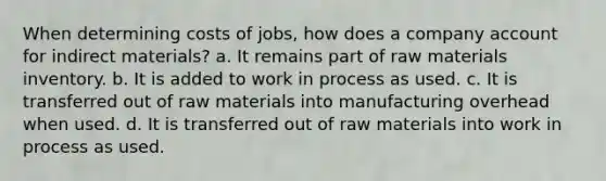 When determining costs of jobs, how does a company account for indirect materials? a. It remains part of raw materials inventory. b. It is added to work in process as used. c. It is transferred out of raw materials into manufacturing overhead when used. d. It is transferred out of raw materials into work in process as used.