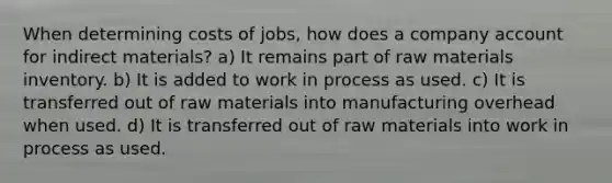 When determining costs of jobs, how does a company account for indirect materials? a) It remains part of raw materials inventory. b) It is added to work in process as used. c) It is transferred out of raw materials into manufacturing overhead when used. d) It is transferred out of raw materials into work in process as used.