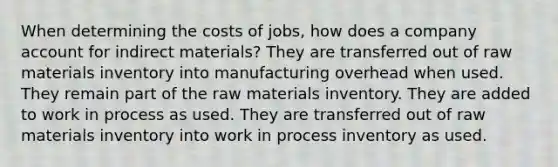 When determining the costs of jobs, how does a company account for indirect materials? They are transferred out of raw materials inventory into manufacturing overhead when used. They remain part of the raw materials inventory. They are added to work in process as used. They are transferred out of raw materials inventory into work in process inventory as used.