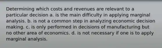 Determining which costs and revenues are relevant to a particular decision a. is the main difficulty in applying marginal analysis. b. is not a common step in analyzing economic <a href='https://www.questionai.com/knowledge/kuI1pP196d-decision-making' class='anchor-knowledge'>decision making</a>. c. is only performed in decisions of manufacturing but no other area of economics. d. is not necessary if one is to apply marginal analysis.