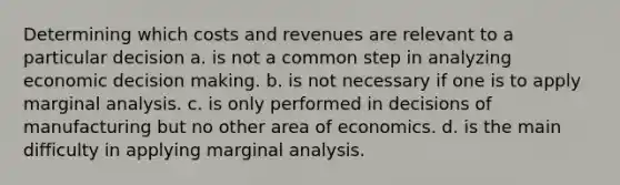 Determining which costs and revenues are relevant to a particular decision a. is not a common step in analyzing economic decision making. b. is not necessary if one is to apply marginal analysis. c. is only performed in decisions of manufacturing but no other area of economics. d. is the main difficulty in applying marginal analysis.