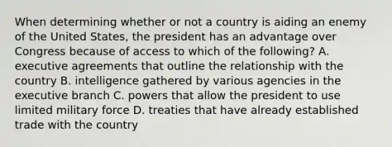 When determining whether or not a country is aiding an enemy of the United States, the president has an advantage over Congress because of access to which of the following? A. executive agreements that outline the relationship with the country B. intelligence gathered by various agencies in the executive branch C. powers that allow the president to use limited military force D. treaties that have already established trade with the country