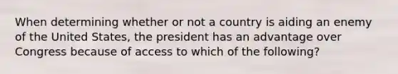 When determining whether or not a country is aiding an enemy of the United States, the president has an advantage over Congress because of access to which of the following?