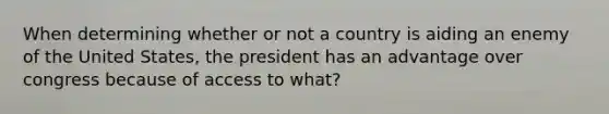 When determining whether or not a country is aiding an enemy of the United States, the president has an advantage over congress because of access to what?