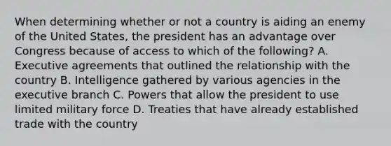 When determining whether or not a country is aiding an enemy of the United States, the president has an advantage over Congress because of access to which of the following? A. Executive agreements that outlined the relationship with the country B. Intelligence gathered by various agencies in the executive branch C. Powers that allow the president to use limited military force D. Treaties that have already established trade with the country