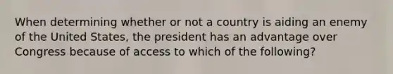 When determining whether or not a country is aiding an enemy of the United States, the president has an advantage over Congress because of access to which of the following?​