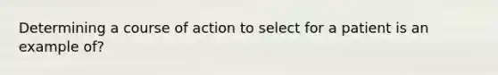 Determining a course of action to select for a patient is an example of?