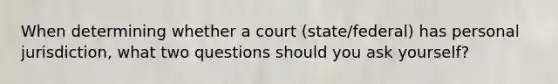 When determining whether a court (state/federal) has personal jurisdiction, what two questions should you ask yourself?