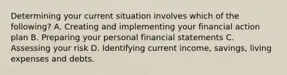 Determining your current situation involves which of the following? A. Creating and implementing your financial action plan B. Preparing your personal financial statements C. Assessing your risk D. Identifying current income, savings, living expenses and debts.