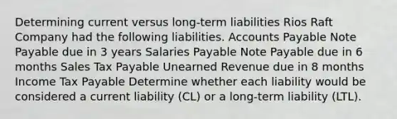 Determining current versus long-term liabilities Rios Raft Company had the following liabilities. Accounts Payable Note Payable due in 3 years Salaries Payable Note Payable due in 6 months Sales Tax Payable Unearned Revenue due in 8 months Income Tax Payable Determine whether each liability would be considered a current liability (CL) or a long-term liability (LTL).