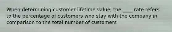 When determining customer lifetime value, the ____ rate refers to the percentage of customers who stay with the company in comparison to the total number of customers