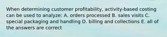 When determining customer profitability, activity-based costing can be used to analyze: A. orders processed B. sales visits C. special packaging and handling D. billing and collections E. all of the answers are correct