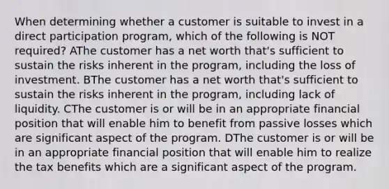 When determining whether a customer is suitable to invest in a direct participation program, which of the following is NOT required? AThe customer has a net worth that's sufficient to sustain the risks inherent in the program, including the loss of investment. BThe customer has a net worth that's sufficient to sustain the risks inherent in the program, including lack of liquidity. CThe customer is or will be in an appropriate financial position that will enable him to benefit from passive losses which are significant aspect of the program. DThe customer is or will be in an appropriate financial position that will enable him to realize the tax benefits which are a significant aspect of the program.