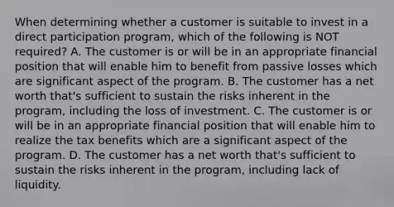 When determining whether a customer is suitable to invest in a direct participation program, which of the following is NOT required? A. The customer is or will be in an appropriate financial position that will enable him to benefit from passive losses which are significant aspect of the program. B. The customer has a net worth that's sufficient to sustain the risks inherent in the program, including the loss of investment. C. The customer is or will be in an appropriate financial position that will enable him to realize the tax benefits which are a significant aspect of the program. D. The customer has a net worth that's sufficient to sustain the risks inherent in the program, including lack of liquidity.