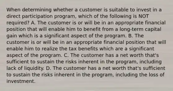 When determining whether a customer is suitable to invest in a direct participation program, which of the following is NOT required? A. The customer is or will be in an appropriate financial position that will enable him to benefit from a long-term capital gain which is a significant aspect of the program. B. The customer is or will be in an appropriate financial position that will enable him to realize the tax benefits which are a significant aspect of the program. C. The customer has a net worth that's sufficient to sustain the risks inherent in the program, including lack of liquidity. D. The customer has a net worth that's sufficient to sustain the risks inherent in the program, including the loss of investment.