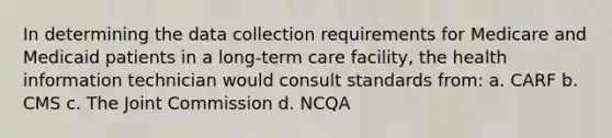 In determining the data collection requirements for Medicare and Medicaid patients in a long-term care facility, the health information technician would consult standards from: a. CARF b. CMS c. The Joint Commission d. NCQA