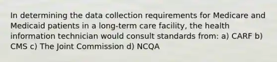 In determining the data collection requirements for Medicare and Medicaid patients in a long-term care facility, the health information technician would consult standards from: a) CARF b) CMS c) The Joint Commission d) NCQA