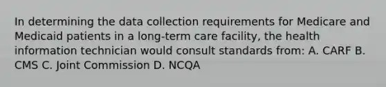 In determining the data collection requirements for Medicare and Medicaid patients in a long-term care facility, the health information technician would consult standards from: A. CARF B. CMS C. Joint Commission D. NCQA