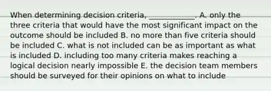 When determining decision​ criteria, ____________. A. only the three criteria that would have the most significant impact on the outcome should be included B. no more than five criteria should be included C. what is not included can be as important as what is included D. including too many criteria makes reaching a logical decision nearly impossible E. the decision team members should be surveyed for their opinions on what to include