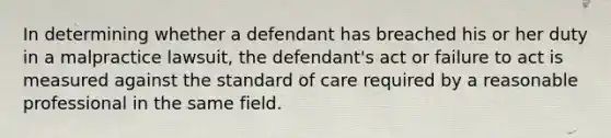 In determining whether a defendant has breached his or her duty in a malpractice lawsuit, the defendant's act or failure to act is measured against the standard of care required by a reasonable professional in the same field.